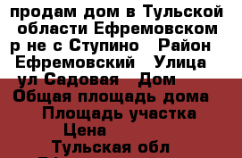 продам дом в Тульской области Ефремовском р-не с.Ступино › Район ­ Ефремовский › Улица ­ ул.Садовая › Дом ­ 5 › Общая площадь дома ­ 67 › Площадь участка ­ 200 › Цена ­ 1 450 000 - Тульская обл., Ефремовский р-н, Ступино с. Недвижимость » Дома, коттеджи, дачи продажа   . Тульская обл.